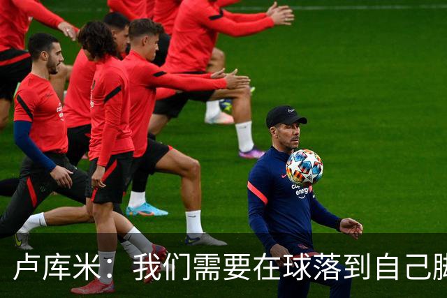 卢库米：我们需要在球落到自己脚下之前就知道要把球传向哪里