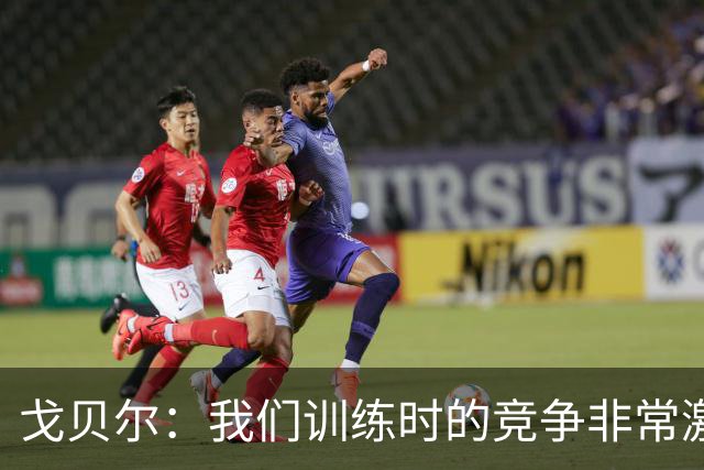 戈贝尔：我们训练时的竞争非常激烈 都希望看到彼此变得更好