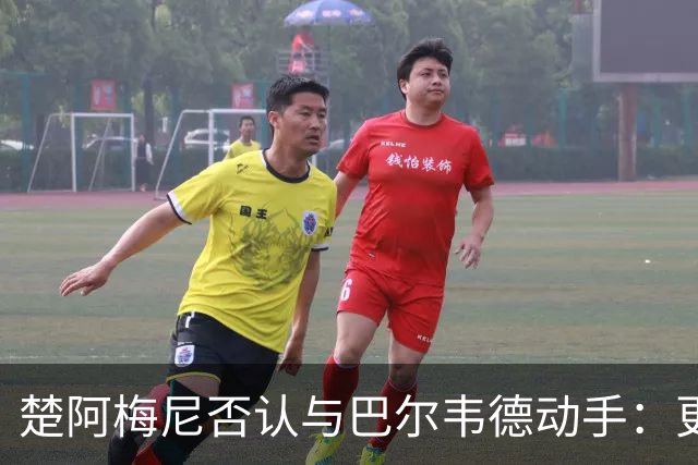 楚阿梅尼否认与巴尔韦德动手：更衣室小摩擦被放大成闹剧