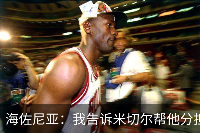 海佐尼亚：我告诉米切尔帮他分担持球任务 硬仗我们更需要他