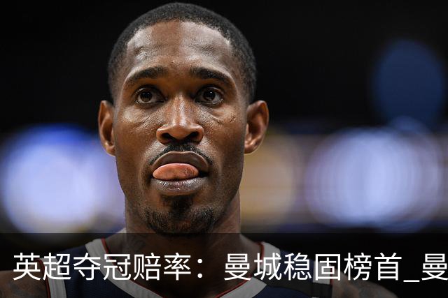 英超夺冠赔率：曼城稳固榜首 曼联大涨险出前8
