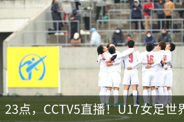 23点，CCTV5直播！U17女足世界杯：中国vs法国冲8强，取胜创历史