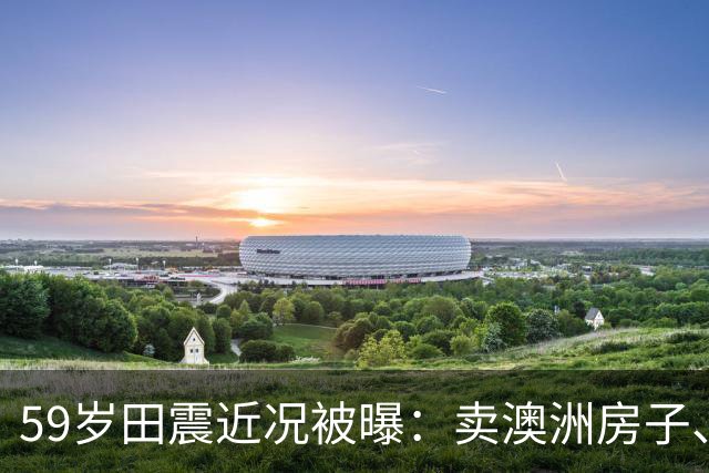 59岁田震近况被曝：卖澳洲房子、停缴当地医保，国籍说法早澄清了